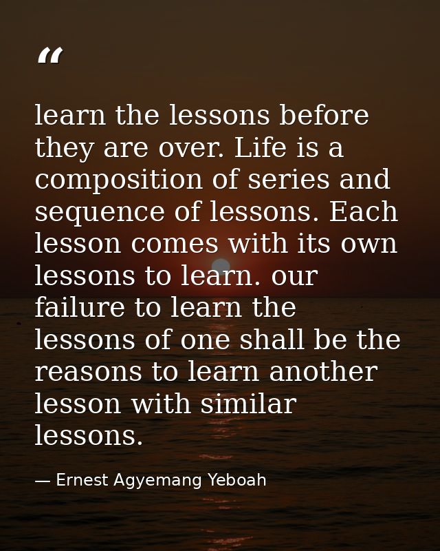 learn the lessons before they are over. Life is a composition of series and sequence of lessons. Each lesson comes with  — Ernest Agyemang Yeboah