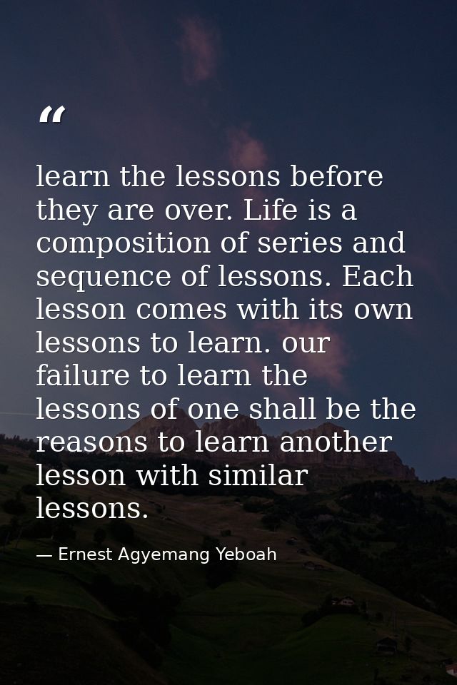 learn the lessons before they are over. Life is a composition of series and sequence of lessons. Each lesson comes with  — Ernest Agyemang Yeboah
