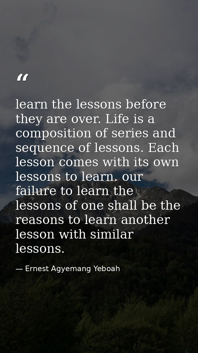learn the lessons before they are over. Life is a composition of series and sequence of lessons. Each lesson comes with  — Ernest Agyemang Yeboah