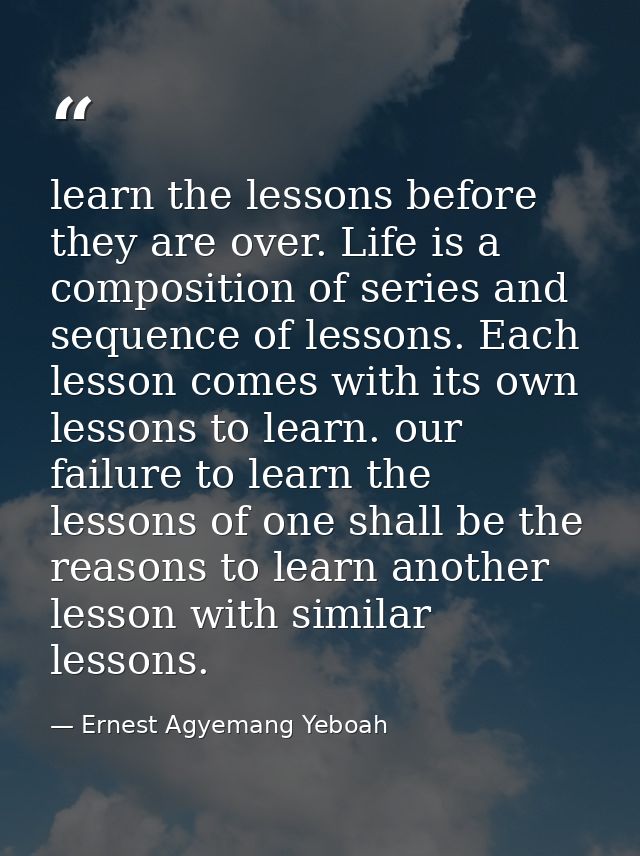 learn the lessons before they are over. Life is a composition of series and sequence of lessons. Each lesson comes with  — Ernest Agyemang Yeboah