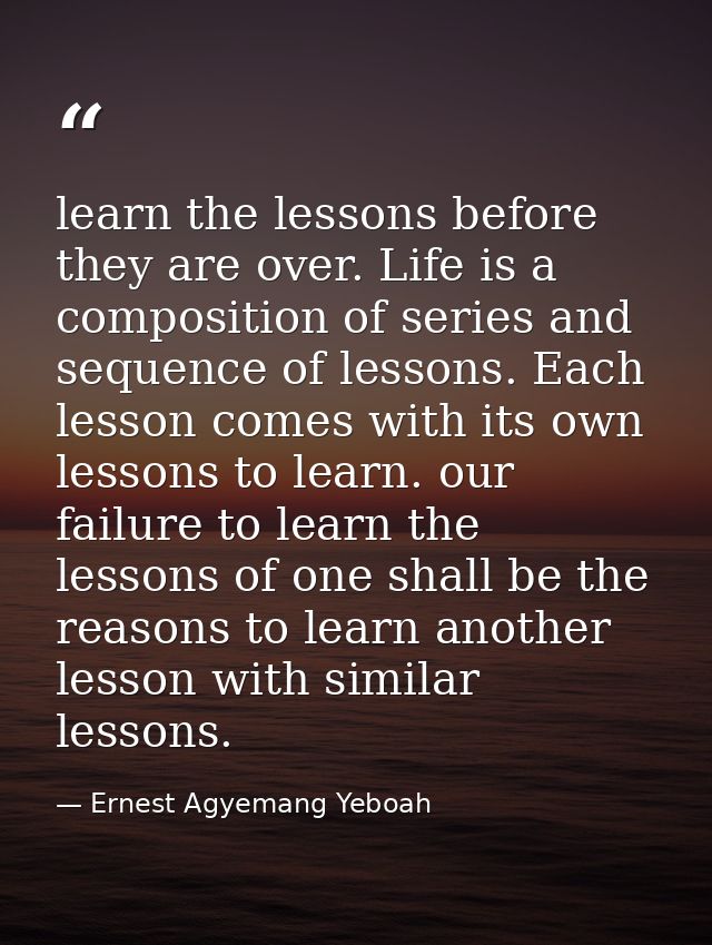 learn the lessons before they are over. Life is a composition of series and sequence of lessons. Each lesson comes with  — Ernest Agyemang Yeboah