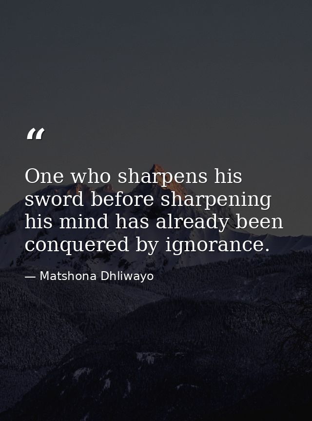 One who sharpens his sword before sharpening his mind has already been conquered by ignorance. — Matshona Dhliwayo