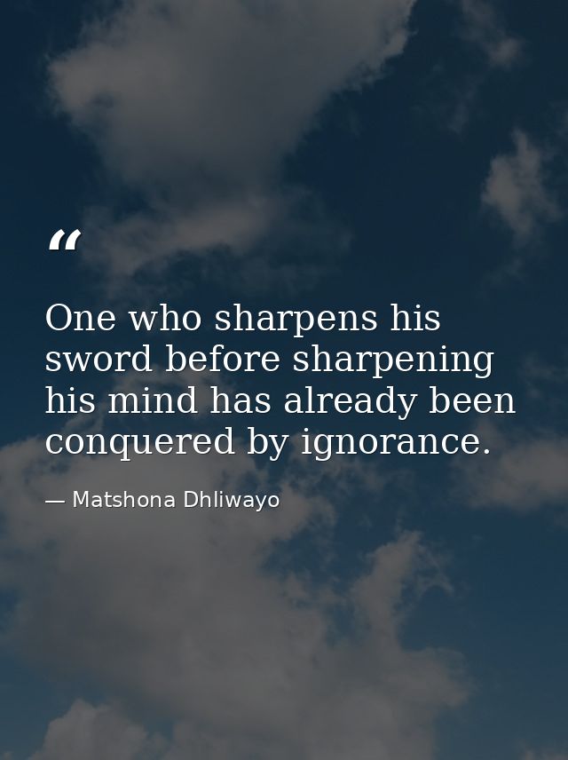 One who sharpens his sword before sharpening his mind has already been conquered by ignorance. — Matshona Dhliwayo