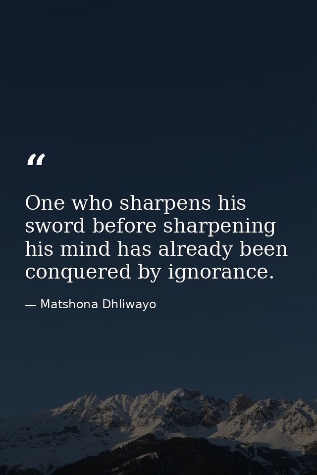 One who sharpens his sword before sharpening his mind has already been conquered by ignorance. — Matshona Dhliwayo