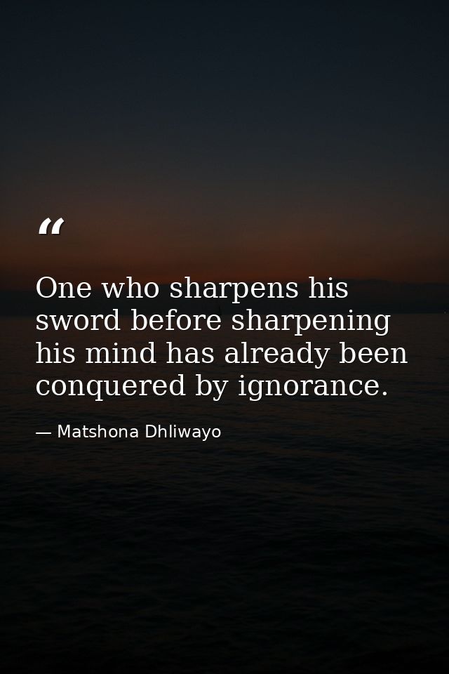 One who sharpens his sword before sharpening his mind has already been conquered by ignorance. — Matshona Dhliwayo