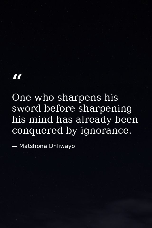 One who sharpens his sword before sharpening his mind has already been conquered by ignorance. — Matshona Dhliwayo