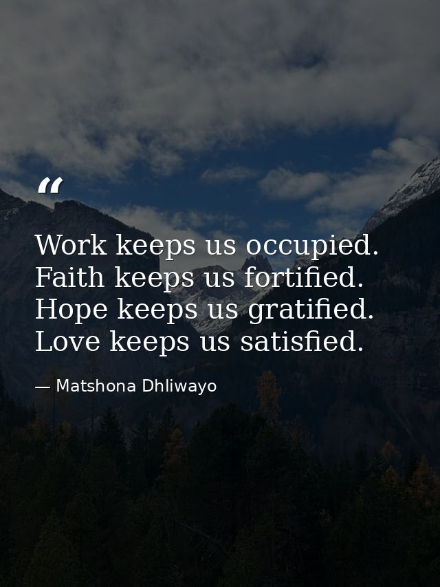 Work keeps us occupied. Faith keeps us fortified. Hope keeps us gratified. Love keeps us satisfied. — Matshona Dhliwayo