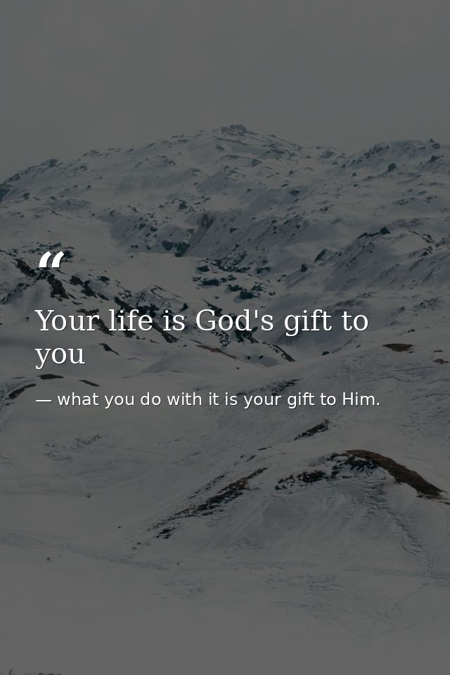 Your life is God's gift to you — what you do with it is your gift to Him.