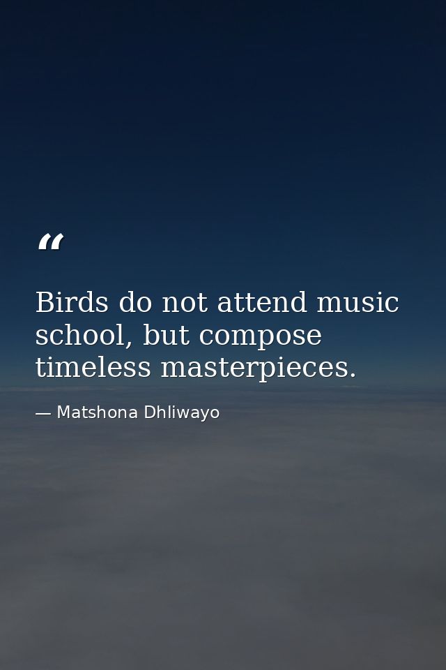 Birds do not attend music school, but compose timeless masterpieces. — Matshona Dhliwayo