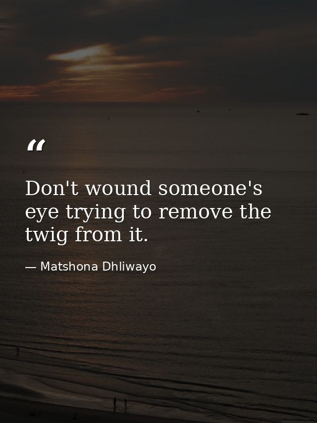 Don't wound someone's eye trying to remove the twig from it. — Matshona Dhliwayo