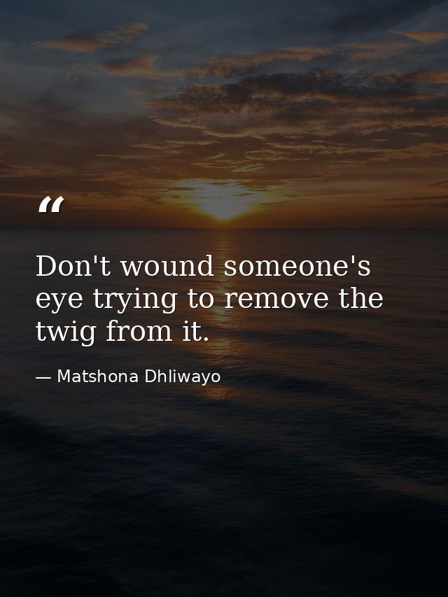 Don't wound someone's eye trying to remove the twig from it. — Matshona Dhliwayo