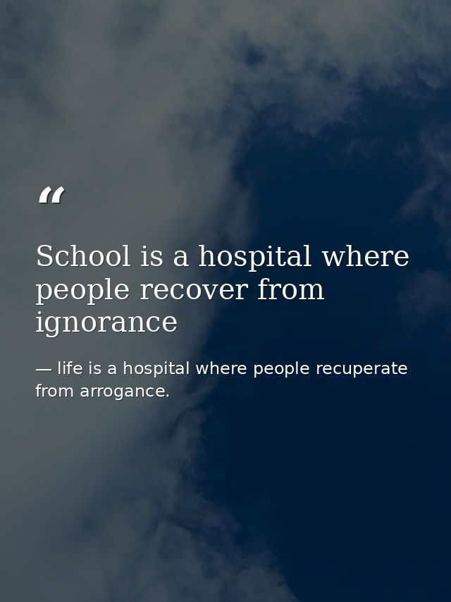 School is a hospital where people recover from ignorance — life is a hospital where people recuperate from arrogance.