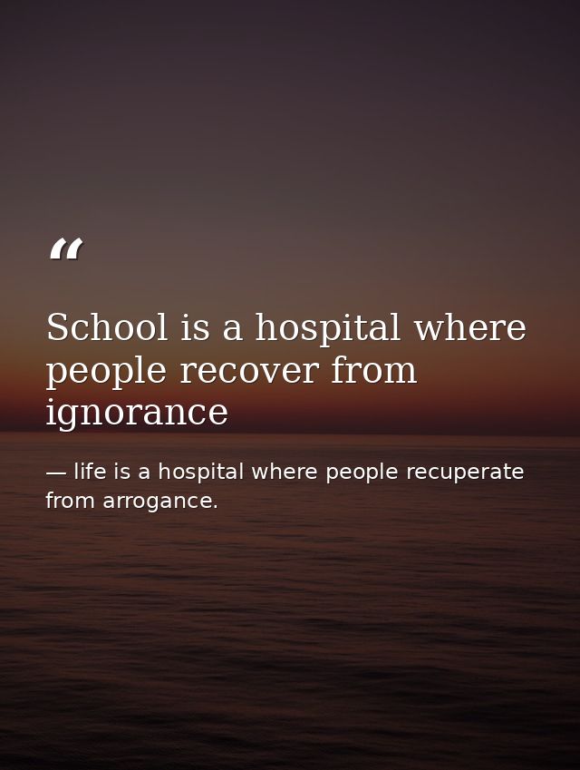School is a hospital where people recover from ignorance — life is a hospital where people recuperate from arrogance.