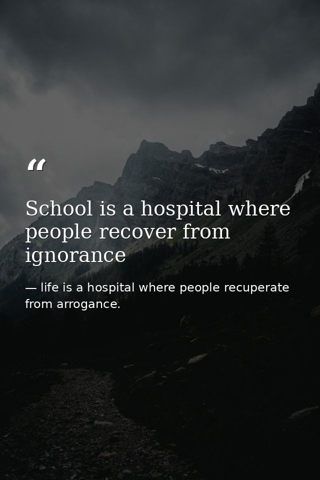 School is a hospital where people recover from ignorance — life is a hospital where people recuperate from arrogance.