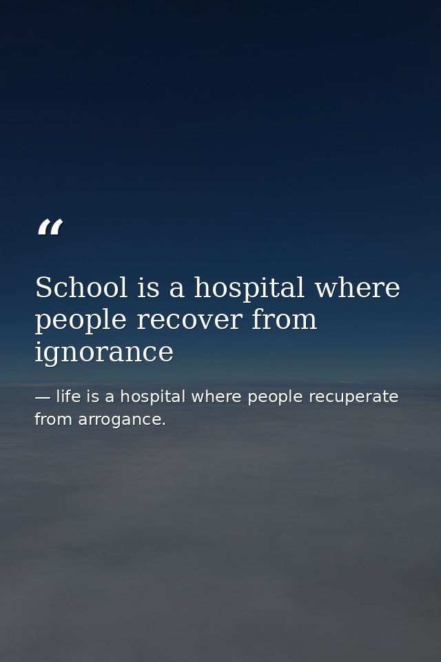 School is a hospital where people recover from ignorance — life is a hospital where people recuperate from arrogance.