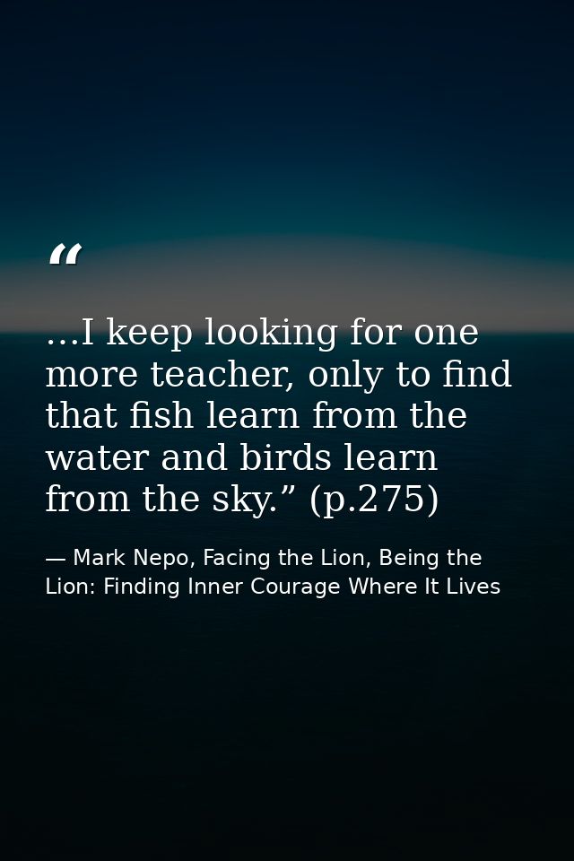 …I keep looking for one more teacher, only to find that fish learn from the water and birds learn from the sky.” (p.275) — Mark Nepo, Facing the Lion, Being the Lion: Finding Inner Courage Where It Lives