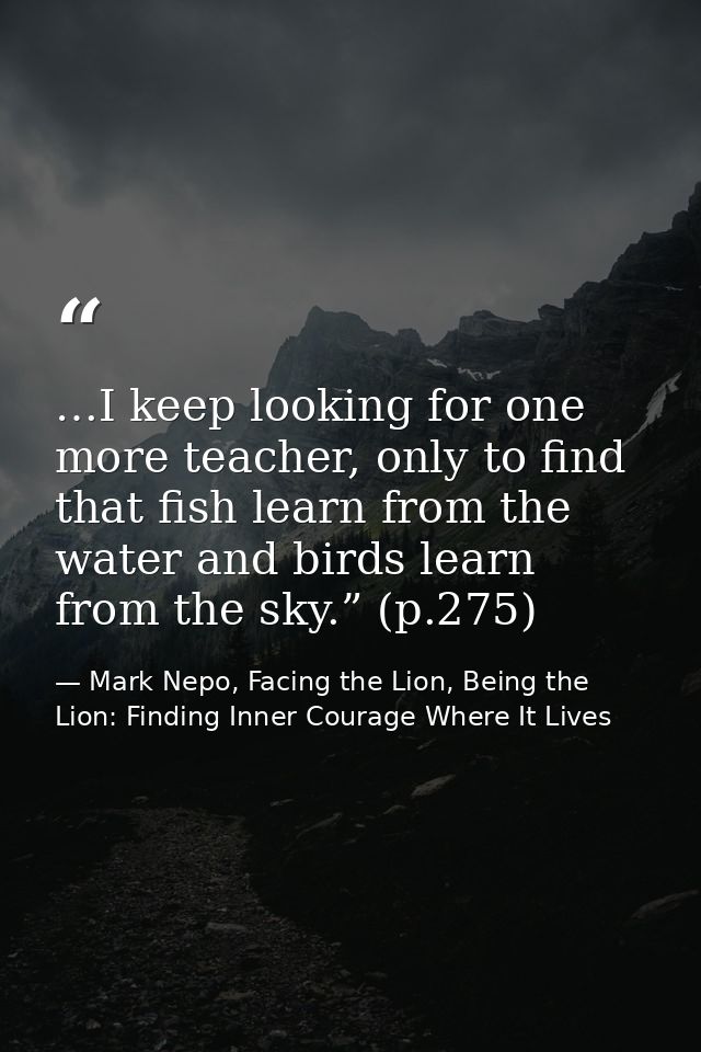 …I keep looking for one more teacher, only to find that fish learn from the water and birds learn from the sky.” (p.275) — Mark Nepo, Facing the Lion, Being the Lion: Finding Inner Courage Where It Lives
