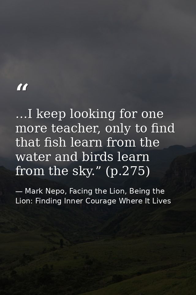 …I keep looking for one more teacher, only to find that fish learn from the water and birds learn from the sky.” (p.275) — Mark Nepo, Facing the Lion, Being the Lion: Finding Inner Courage Where It Lives