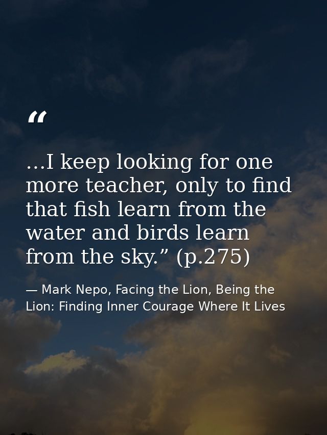 …I keep looking for one more teacher, only to find that fish learn from the water and birds learn from the sky.” (p.275) — Mark Nepo, Facing the Lion, Being the Lion: Finding Inner Courage Where It Lives
