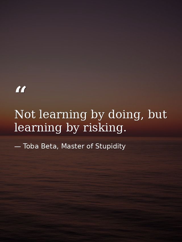 Not learning by doing, but learning by risking. — Toba Beta, Master of Stupidity