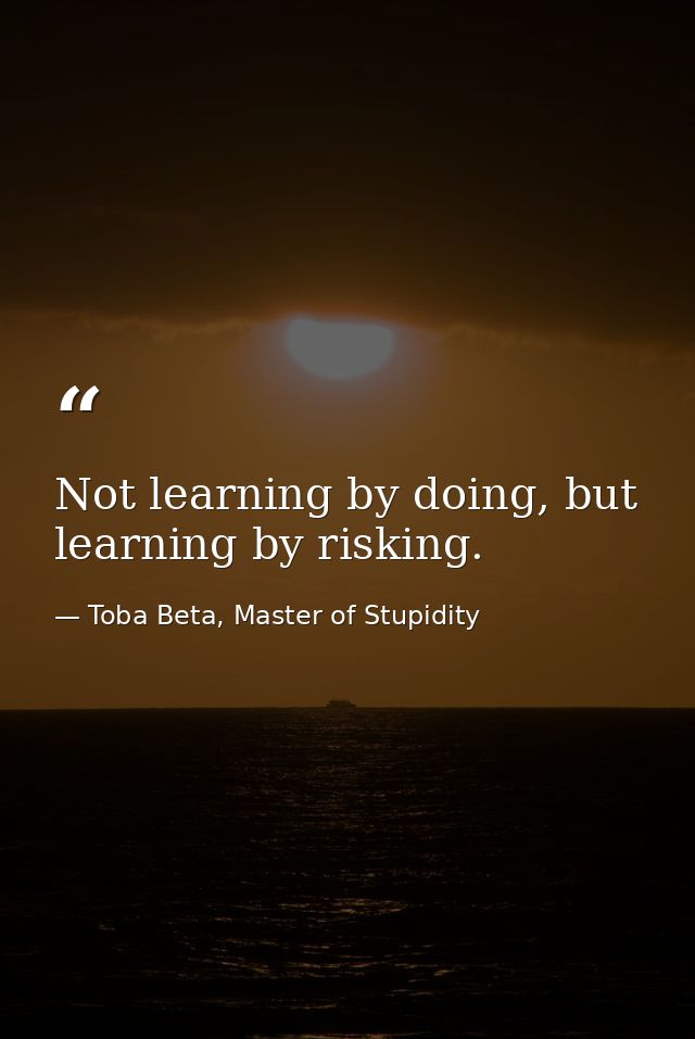 Not learning by doing, but learning by risking. — Toba Beta, Master of Stupidity
