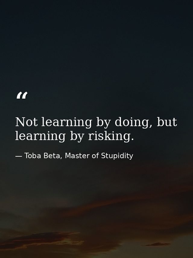 Not learning by doing, but learning by risking. — Toba Beta, Master of Stupidity