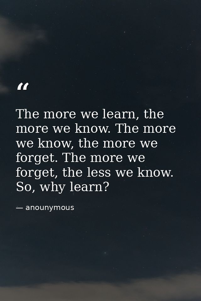 The more we learn, the more we know. The more we know, the more we forget. The more we forget, the less we know. So, why — anounymous