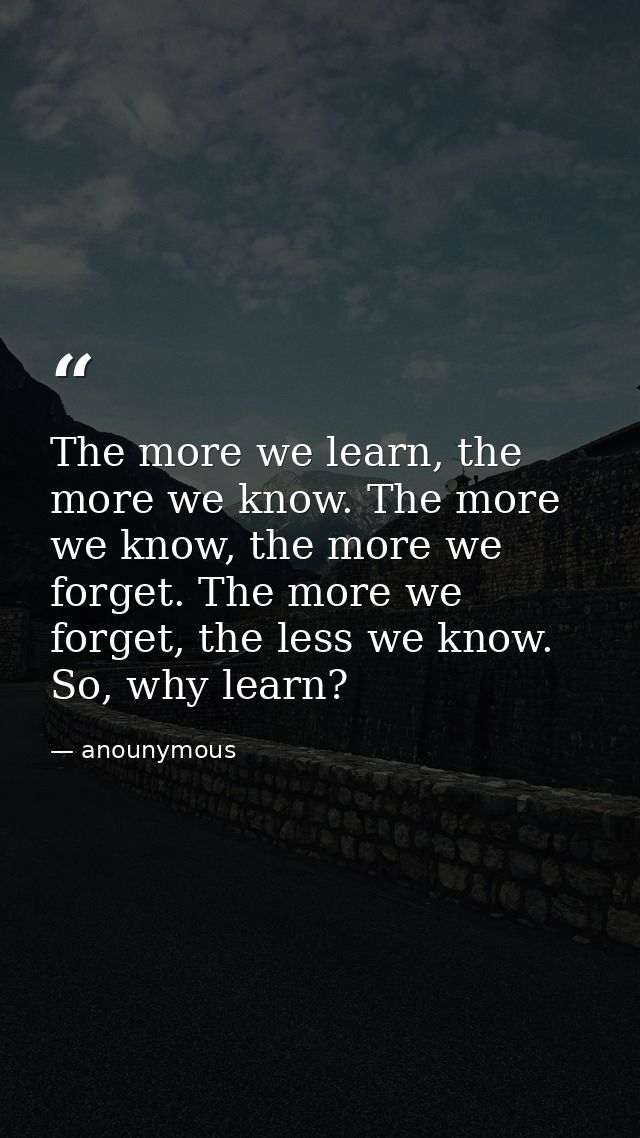 The more we learn, the more we know. The more we know, the more we forget. The more we forget, the less we know. So, why — anounymous