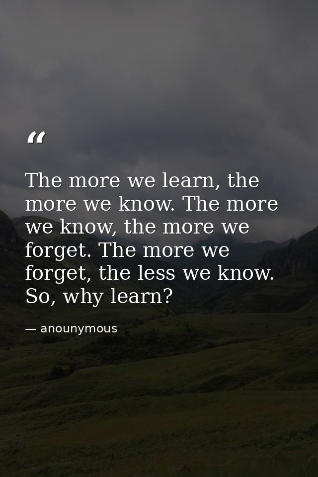 The more we learn, the more we know. The more we know, the more we forget. The more we forget, the less we know. So, why — anounymous