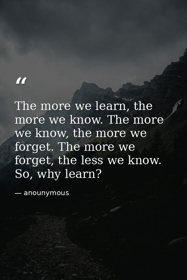 The more we learn, the more we know. The more we know, the more we forget. The more we forget, the less we know. So, why — anounymous