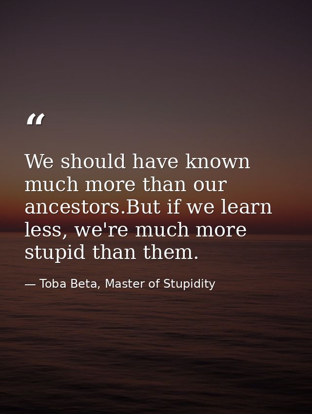 We should have known much more than our ancestors.But if we learn less, we're much more stupid than them. — Toba Beta, Master of Stupidity