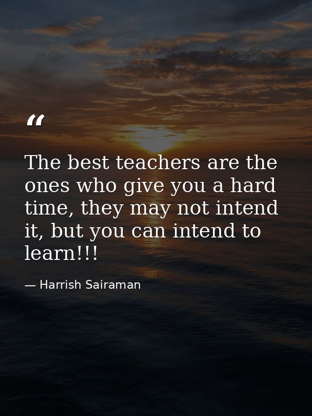 The best teachers are the ones who give you a hard time, they may not intend it, but you can intend to learn!!! — Harrish Sairaman
