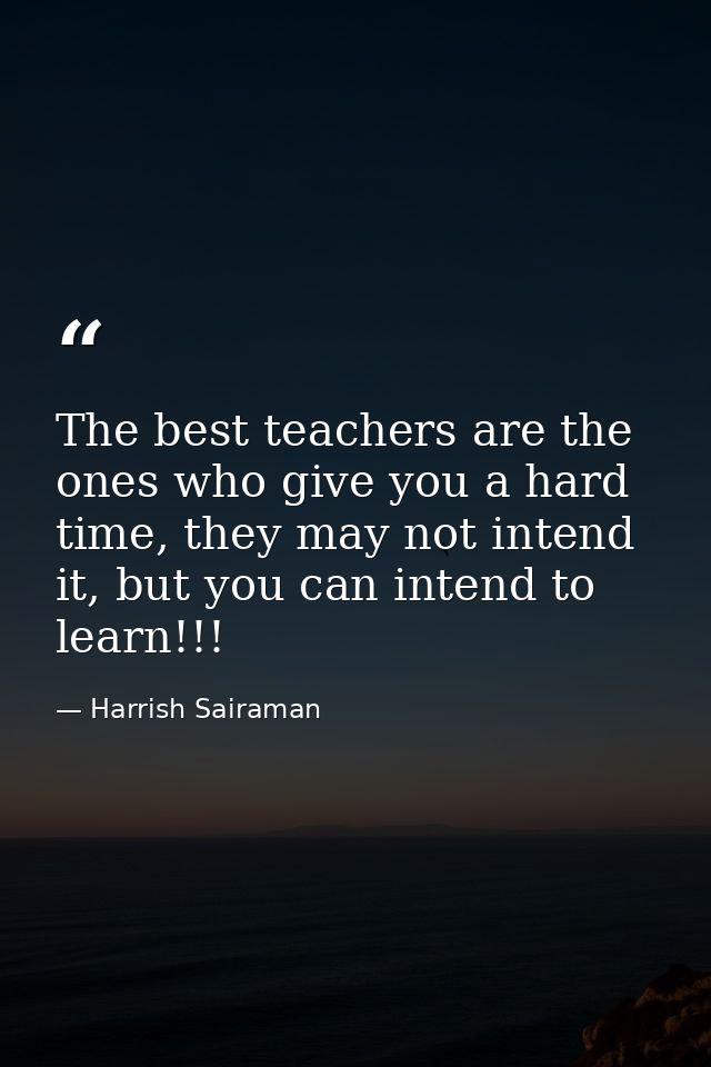 The best teachers are the ones who give you a hard time, they may not intend it, but you can intend to learn!!! — Harrish Sairaman
