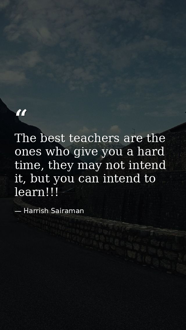 The best teachers are the ones who give you a hard time, they may not intend it, but you can intend to learn!!! — Harrish Sairaman