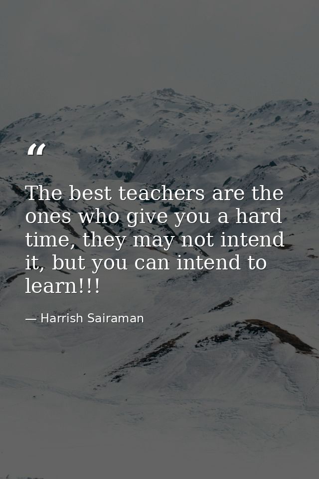 The best teachers are the ones who give you a hard time, they may not intend it, but you can intend to learn!!! — Harrish Sairaman