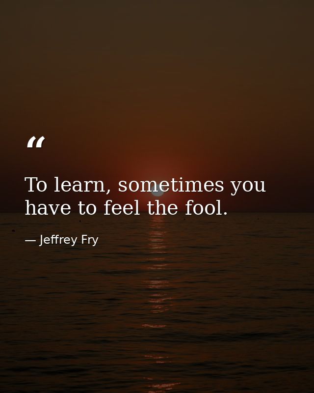 To learn, sometimes you have to feel the fool. — Jeffrey Fry