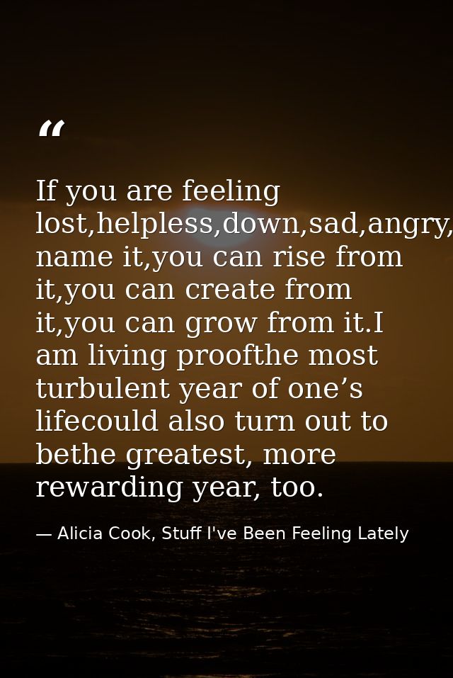 If you are feeling lost,helpless,down,sad,angry,betrayed,you name it,you can rise from it,you can create from it,you can — Alicia Cook, Stuff I've Been Feeling Lately
