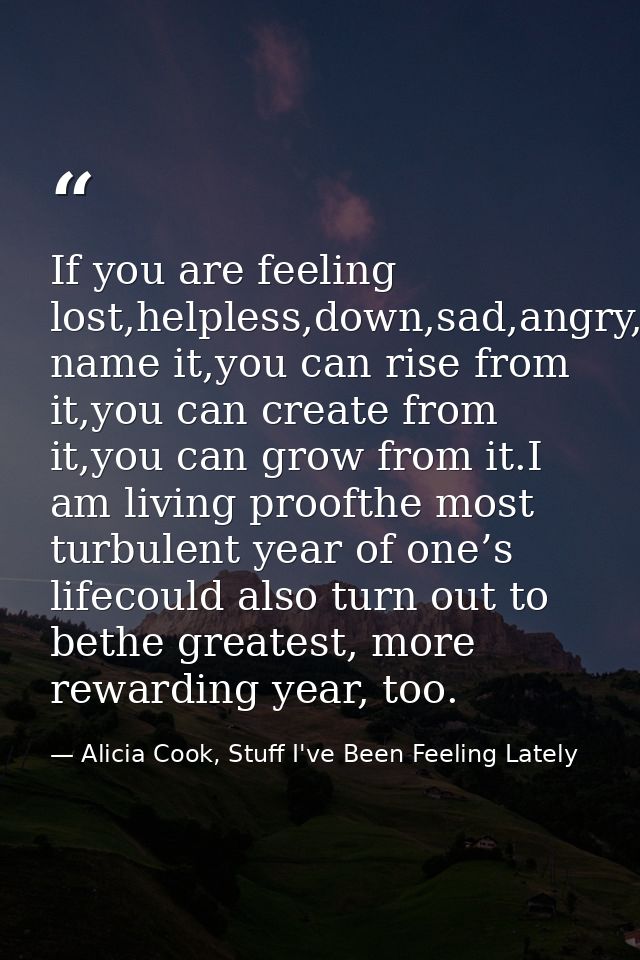If you are feeling lost,helpless,down,sad,angry,betrayed,you name it,you can rise from it,you can create from it,you can — Alicia Cook, Stuff I've Been Feeling Lately