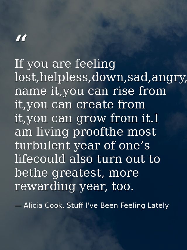 If you are feeling lost,helpless,down,sad,angry,betrayed,you name it,you can rise from it,you can create from it,you can — Alicia Cook, Stuff I've Been Feeling Lately