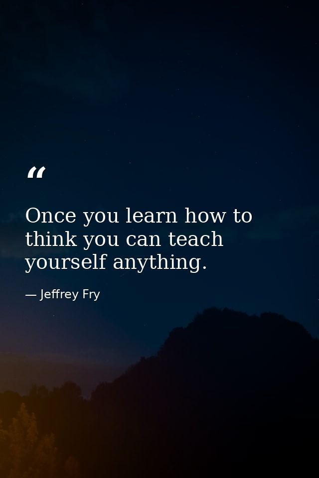 Once you learn how to think you can teach yourself anything. — Jeffrey Fry