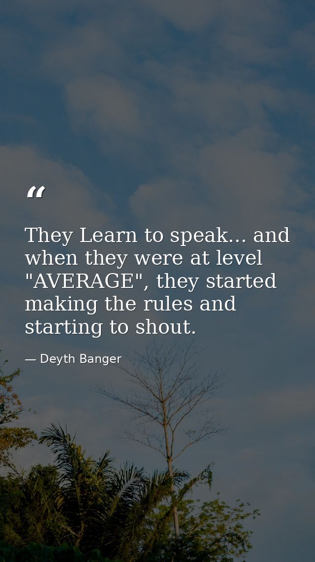 They Learn to speak... and when they were at level "AVERAGE", they started making the rules and starting to shout. — Deyth Banger