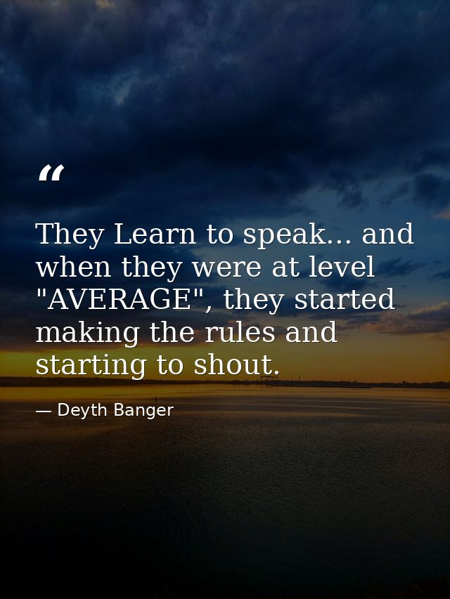 They Learn to speak... and when they were at level "AVERAGE", they started making the rules and starting to shout. — Deyth Banger