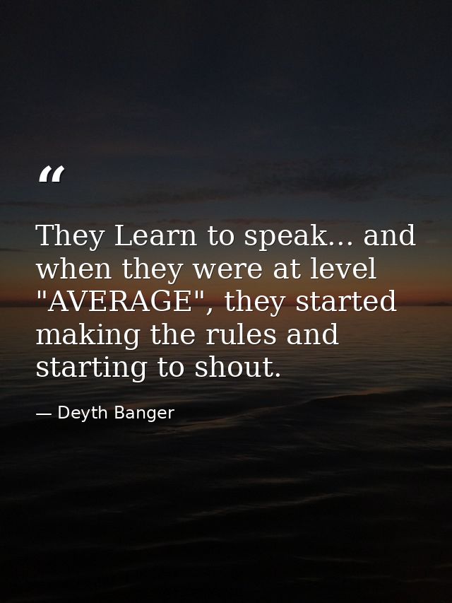 They Learn to speak... and when they were at level "AVERAGE", they started making the rules and starting to shout. — Deyth Banger