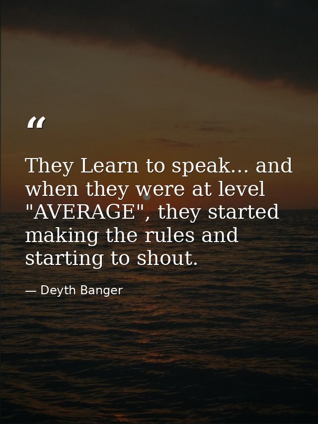 They Learn to speak... and when they were at level "AVERAGE", they started making the rules and starting to shout. — Deyth Banger