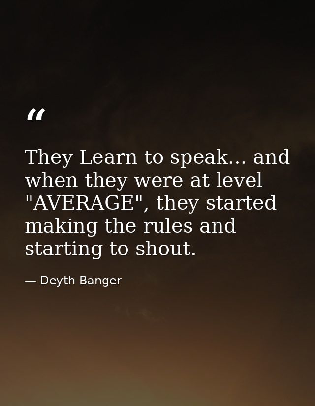 They Learn to speak... and when they were at level "AVERAGE", they started making the rules and starting to shout. — Deyth Banger