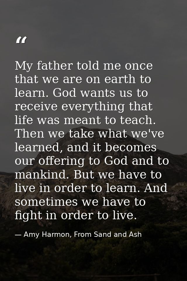My father told me once that we are on earth to learn. God wants us to receive everything that life was meant to teach. T — Amy Harmon, From Sand and Ash