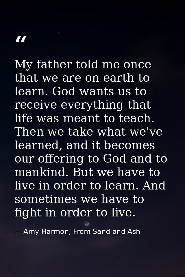 My father told me once that we are on earth to learn. God wants us to receive everything that life was meant to teach. T — Amy Harmon, From Sand and Ash