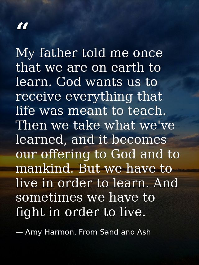 My father told me once that we are on earth to learn. God wants us to receive everything that life was meant to teach. T — Amy Harmon, From Sand and Ash