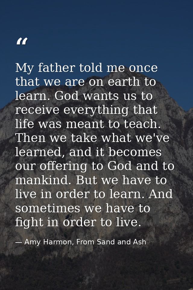 My father told me once that we are on earth to learn. God wants us to receive everything that life was meant to teach. T — Amy Harmon, From Sand and Ash