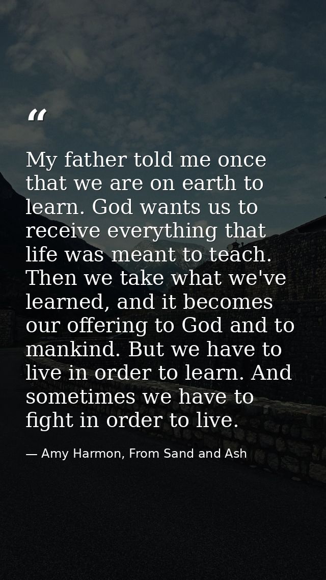 My father told me once that we are on earth to learn. God wants us to receive everything that life was meant to teach. T — Amy Harmon, From Sand and Ash